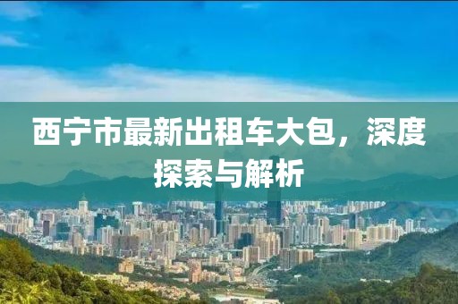 西宁市最新出租车大包，深度探索与解析