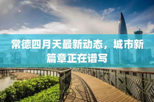 常德四月天最新动态，城市新篇章正在谱写