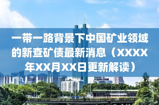 一带一路背景下中国矿业领域的新查矿债最新消息（XXXX年XX月XX日更新解读）