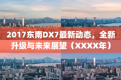 2017东南DX7最新动态，全新升级与未来展望（XXXX年）