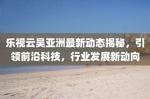 乐视云吴亚洲最新动态揭秘，引领前沿科技，行业发展新动向