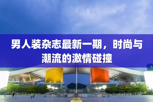 男人装杂志最新一期，时尚与潮流的激情碰撞