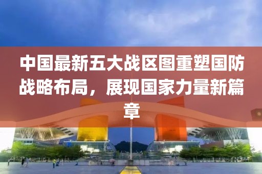 中国最新五大战区图重塑国防战略布局，展现国家力量新篇章