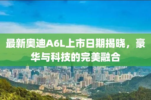最新奥迪A6L上市日期揭晓，豪华与科技的完美融合