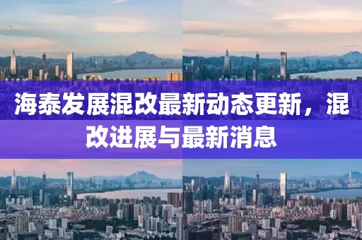 海泰发展混改最新动态更新，混改进展与最新消息