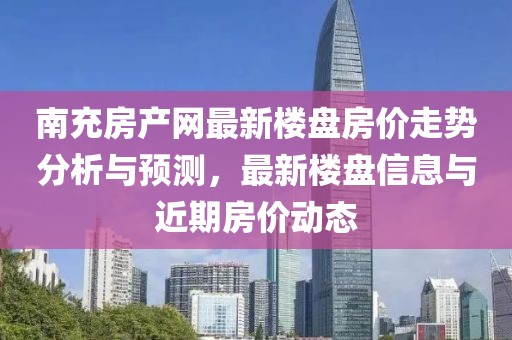 南充房产网最新楼盘房价走势分析与预测，最新楼盘信息与近期房价动态