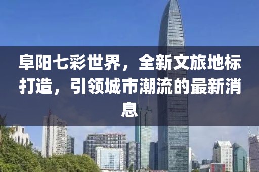 阜阳七彩世界，全新文旅地标打造，引领城市潮流的最新消息