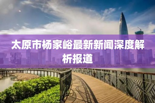 太原市杨家峪最新新闻深度解析报道