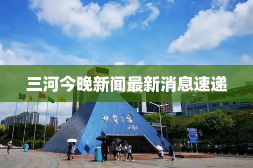 三河今晚新闻最新消息速递