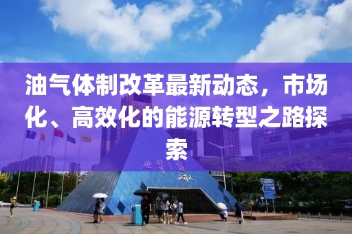 油气体制改革最新动态，市场化、高效化的能源转型之路探索