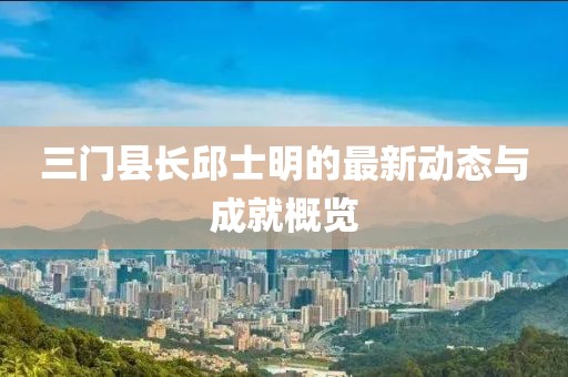 三门县长邱士明的最新动态与成就概览