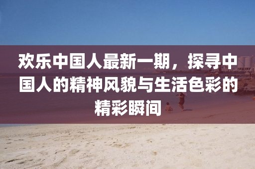 欢乐中国人最新一期，探寻中国人的精神风貌与生活色彩的精彩瞬间