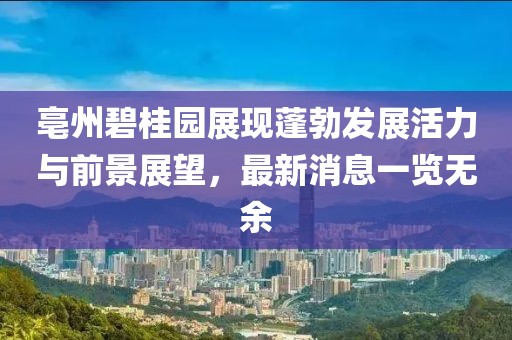 亳州碧桂园展现蓬勃发展活力与前景展望，最新消息一览无余
