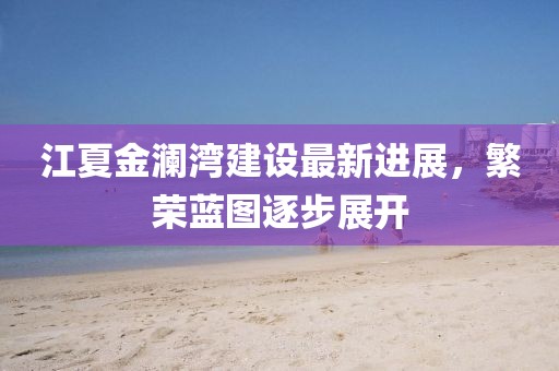 江夏金澜湾建设最新进展，繁荣蓝图逐步展开
