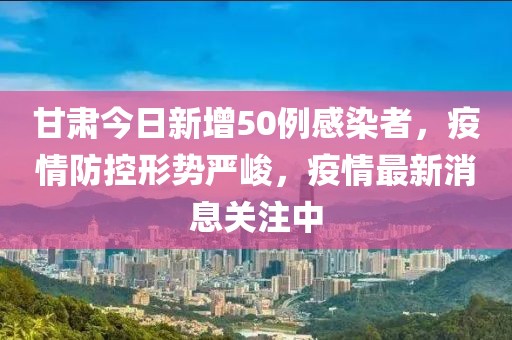 甘肃今日新增50例感染者，疫情防控形势严峻，疫情最新消息关注中