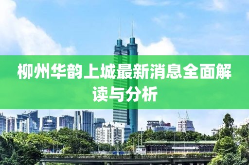 柳州华韵上城最新消息全面解读与分析