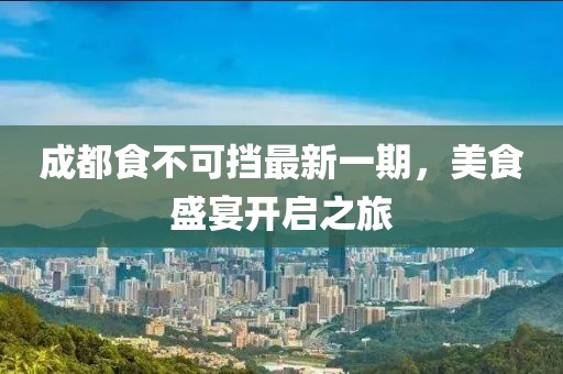成都食不可挡最新一期，美食盛宴开启之旅