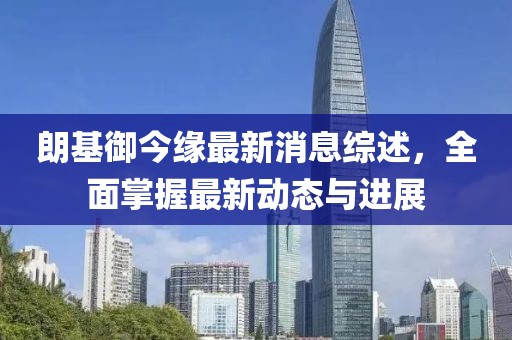 朗基御今缘最新消息综述，全面掌握最新动态与进展
