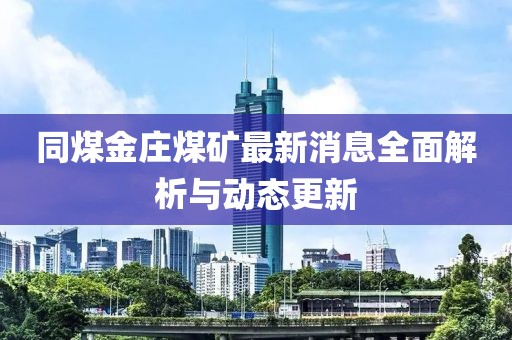 同煤金庄煤矿最新消息全面解析与动态更新
