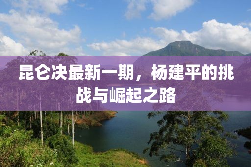 昆仑决最新一期，杨建平的挑战与崛起之路