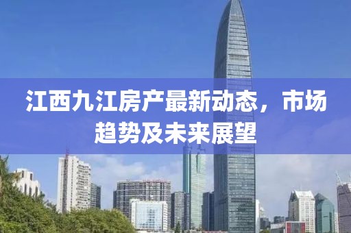 江西九江房产最新动态，市场趋势及未来展望