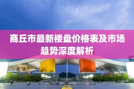 商丘市最新楼盘价格表及市场趋势深度解析