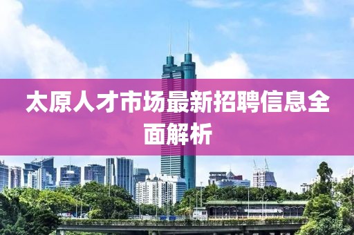 太原人才市场最新招聘信息全面解析