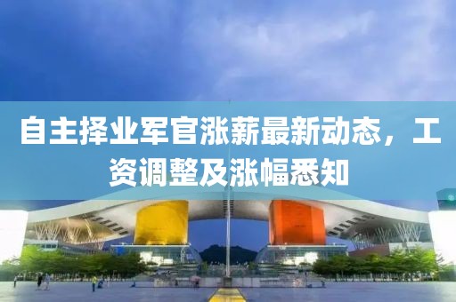自主择业军官涨薪最新动态，工资调整及涨幅悉知