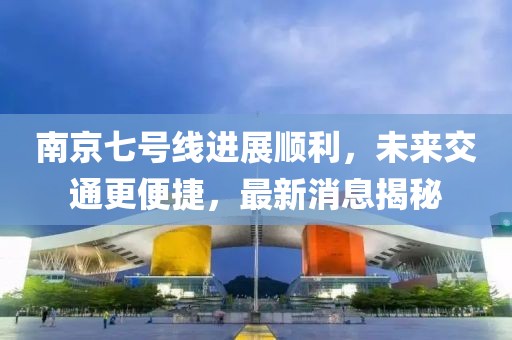 南京七号线进展顺利，未来交通更便捷，最新消息揭秘