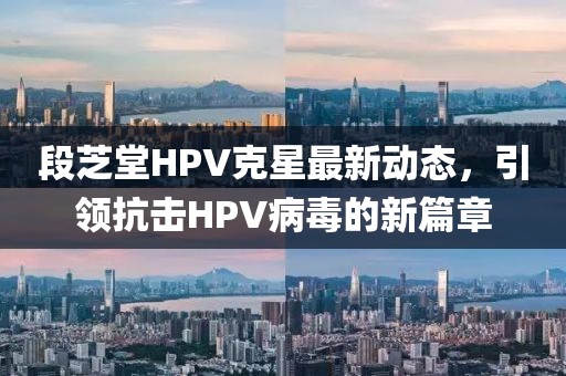 段芝堂HPV克星最新动态，引领抗击HPV病毒的新篇章