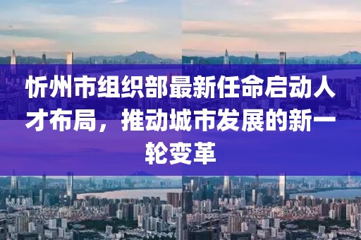 忻州市组织部最新任命启动人才布局，推动城市发展的新一轮变革