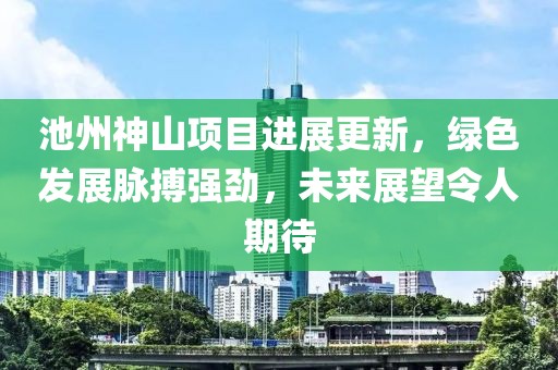 池州神山项目进展更新，绿色发展脉搏强劲，未来展望令人期待