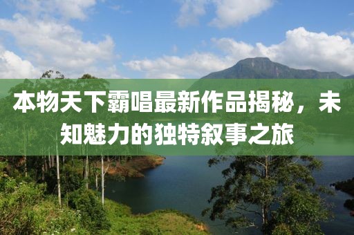本物天下霸唱最新作品揭秘，未知魅力的独特叙事之旅