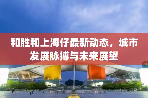 和胜和上海仔最新动态，城市发展脉搏与未来展望