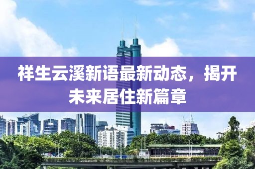 祥生云溪新语最新动态，揭开未来居住新篇章