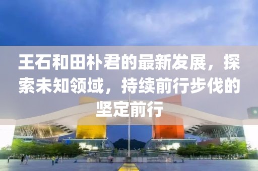 王石和田朴君的最新发展，探索未知领域，持续前行步伐的坚定前行