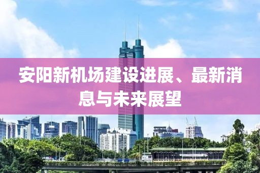 安阳新机场建设进展、最新消息与未来展望