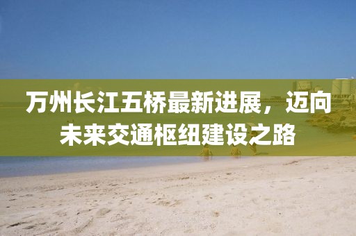 万州长江五桥最新进展，迈向未来交通枢纽建设之路