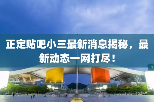 正定贴吧小三最新消息揭秘，最新动态一网打尽！