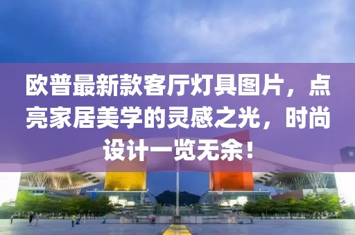 欧普最新款客厅灯具图片，点亮家居美学的灵感之光，时尚设计一览无余！