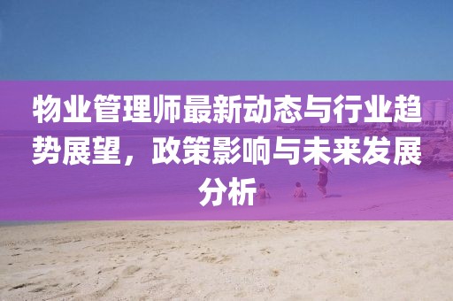 物业管理师最新动态与行业趋势展望，政策影响与未来发展分析