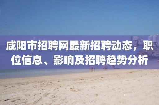 咸阳市招聘网最新招聘动态，职位信息、影响及招聘趋势分析