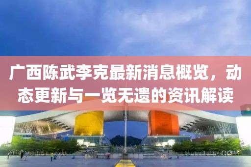 广西陈武李克最新消息概览，动态更新与一览无遗的资讯解读