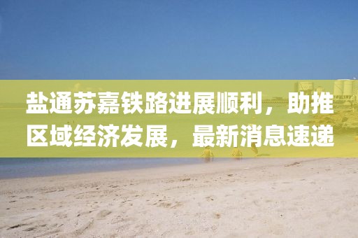 盐通苏嘉铁路进展顺利，助推区域经济发展，最新消息速递