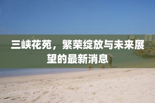三峡花苑，繁荣绽放与未来展望的最新消息