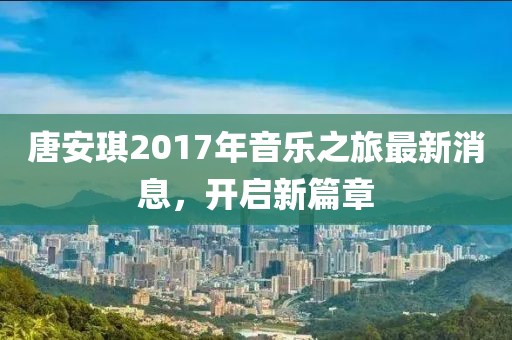 唐安琪2017年音乐之旅最新消息，开启新篇章