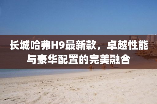 长城哈弗H9最新款，卓越性能与豪华配置的完美融合