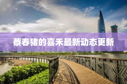 蔡春猪的喜禾最新动态更新