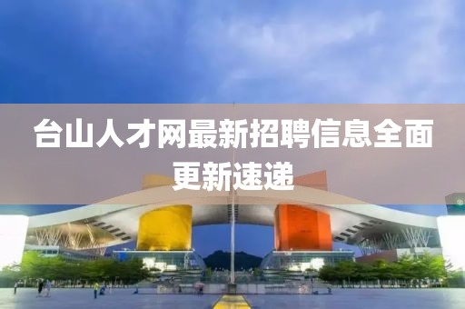 台山人才网最新招聘信息全面更新速递