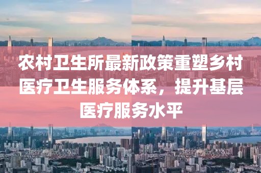 农村卫生所最新政策重塑乡村医疗卫生服务体系，提升基层医疗服务水平